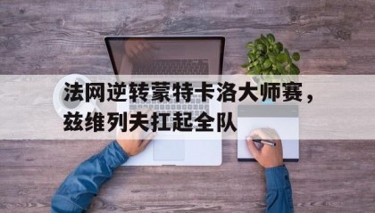 开云官网-法网逆转蒙特卡洛大师赛，兹维列夫扛起全队